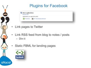 Plugins for Facebook
• Link pages to Twitter
• Link RSS feed from blog to notes / posts
– Dlvr.it
• Static FBML for landing pages
 
