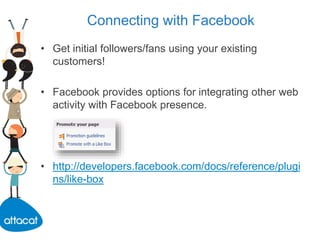 Connecting with Facebook
• Get initial followers/fans using your existing
customers!
• Facebook provides options for integrating other web
activity with Facebook presence.
• http://developers.facebook.com/docs/reference/plugi
ns/like-box
 