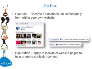 Like box
• Like box – ‘Become a Facebook fan’ immediately
from within your own website
• Like button – apply to individual website pages to
help promote particular content
 