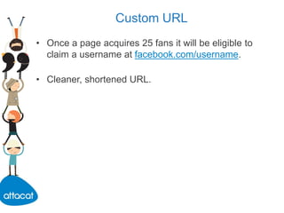 Custom URL
• Once a page acquires 25 fans it will be eligible to
claim a username at facebook.com/username.
• Cleaner, shortened URL.
 