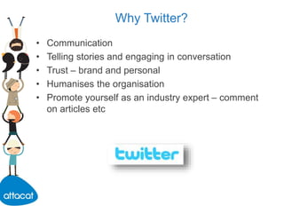 Why Twitter?
• Communication
• Telling stories and engaging in conversation
• Trust – brand and personal
• Humanises the organisation
• Promote yourself as an industry expert – comment
on articles etc
 