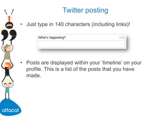 Twitter posting
• Just type in 140 characters (including links)!
• Posts are displayed within your ‘timeline’ on your
profile. This is a list of the posts that you have
made.
 