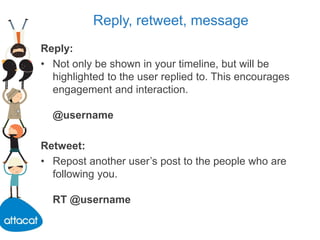 Reply, retweet, message
Reply:
• Not only be shown in your timeline, but will be
highlighted to the user replied to. This encourages
engagement and interaction.
@username
Retweet:
• Repost another user’s post to the people who are
following you.
RT @username
 