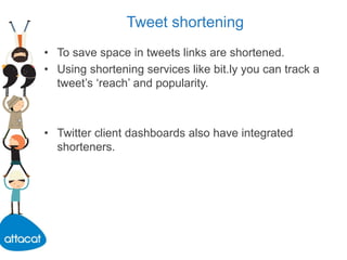 Tweet shortening
• To save space in tweets links are shortened.
• Using shortening services like bit.ly you can track a
tweet’s ‘reach’ and popularity.
• Twitter client dashboards also have integrated
shorteners.
 