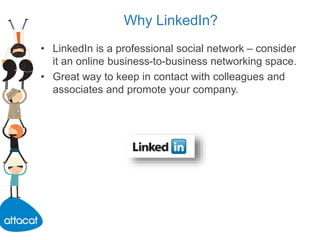 Why LinkedIn?
• LinkedIn is a professional social network – consider
it an online business-to-business networking space.
• Great way to keep in contact with colleagues and
associates and promote your company.
 
