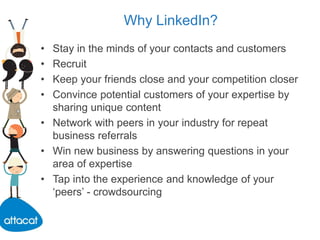 Why LinkedIn?
• Stay in the minds of your contacts and customers
• Recruit
• Keep your friends close and your competition closer
• Convince potential customers of your expertise by
sharing unique content
• Network with peers in your industry for repeat
business referrals
• Win new business by answering questions in your
area of expertise
• Tap into the experience and knowledge of your
‘peers’ - crowdsourcing
 