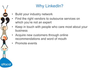 Why LinkedIn?
• Build your industry network
• Find the right vendors to outsource services on
which you’re not an expert
• Keep in touch with people who care most about your
business
• Acquire new customers through online
recommendations and word of mouth
• Promote events
 