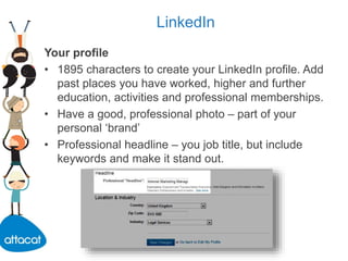 LinkedIn
Your profile
• 1895 characters to create your LinkedIn profile. Add
past places you have worked, higher and further
education, activities and professional memberships.
• Have a good, professional photo – part of your
personal ‘brand’
• Professional headline – you job title, but include
keywords and make it stand out.
 