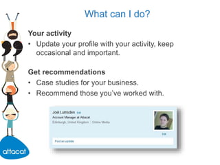 What can I do?
Your activity
• Update your profile with your activity, keep
occasional and important.
Get recommendations
• Case studies for your business.
• Recommend those you’ve worked with.
 