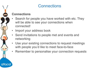 Connections
Connections
• Search for people you have worked with etc. They
will be able to see your connections when
connected!
• Import your address book
• Send invitations to people met and events and
networking
• Use your existing connections to request meetings
with people you’d like to meet face-to-face
• Remember to personalise your connection requests
 