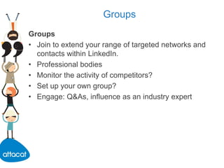 Groups
Groups
• Join to extend your range of targeted networks and
contacts within LinkedIn.
• Professional bodies
• Monitor the activity of competitors?
• Set up your own group?
• Engage: Q&As, influence as an industry expert
 