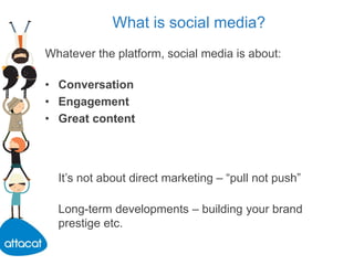What is social media?
Whatever the platform, social media is about:
• Conversation
• Engagement
• Great content
It’s not about direct marketing – “pull not push”
Long-term developments – building your brand
prestige etc.
 