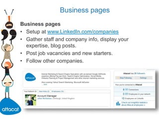 Business pages
Business pages
• Setup at www.LinkedIn.com/companies
• Gather staff and company info, display your
expertise, blog posts.
• Post job vacancies and new starters.
• Follow other companies.
 
