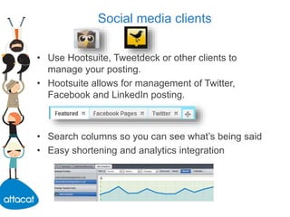Social media clients
• Use Hootsuite, Tweetdeck or other clients to
manage your posting.
• Hootsuite allows for management of Twitter,
Facebook and LinkedIn posting.
• Search columns so you can see what’s being said
• Easy shortening and analytics integration
 