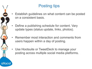 Posting tips
• Establish guidelines on what content can be posted
on a consistent basis.
• Define a publishing schedule for content. Vary
update types (status update, links, photos).
• Remember most interaction and comments from
users happen within a day of posting.
• Use Hootsuite or TweetDeck to manage your
posting across multiple social media platforms.
 