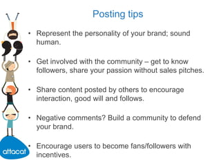 Posting tips
• Represent the personality of your brand; sound
human.
• Get involved with the community – get to know
followers, share your passion without sales pitches.
• Share content posted by others to encourage
interaction, good will and follows.
• Negative comments? Build a community to defend
your brand.
• Encourage users to become fans/followers with
incentives.
 