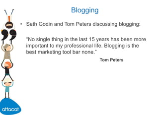 Blogging
• Seth Godin and Tom Peters discussing blogging:
“No single thing in the last 15 years has been more
important to my professional life. Blogging is the
best marketing tool bar none.”
Tom Peters
 