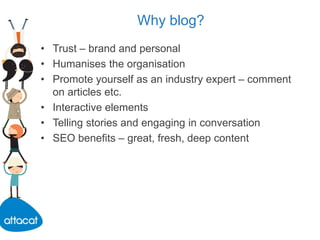 Why blog?
• Trust – brand and personal
• Humanises the organisation
• Promote yourself as an industry expert – comment
on articles etc.
• Interactive elements
• Telling stories and engaging in conversation
• SEO benefits – great, fresh, deep content
 