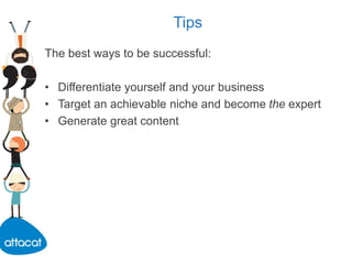 Tips
The best ways to be successful:
• Differentiate yourself and your business
• Target an achievable niche and become the expert
• Generate great content
 