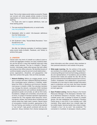 face). This is what makes social media so powerful. People
       can connect with other people entirely outside of formal
       organizations or hierarchies and collaborate on just about
       anything.

       three starting points:

       1. The ever-evolving Wikipedia entry on social media
          http://bit.ly/lQBNpM

       2.
            from the Twitterverse
            http://on.mash.to/kaxuYH

       3. Erik Qualman’s video, “Social Media Revolution,” from
          Socialnomics.net
          http://bit.ly/kmoR4X

          We offer the following examples of workforce leaders
       using social media (LinkedIn, Facebook, and Twitter) to
       achieve their goals.



       A. LINKEDIN
       Casual users may think of LinkedIn as a place to post re-
       sumes and aggregate contacts, but many workforce lead-
       ers use the service in ways that explicitly build (and make             share information and often connect other members to
       visible) social networks. The key is LinkedIn’s “Groups”                their personal networks in and outside of the group.

                                                                            2. Wide-angle Learning. We, the authors of this guide,
       workforce leaders using the service to build relationships—             are members of a LinkedIn group called “Visualize Gov,”
       across organizations, disciplines, and geographies—that                 comprising 260 government and technology profession-
       help them achieve their goals. Here are three examples.                 als and representatives of foundations and journalism
                                                                               schools (from inside and outside the US). We use the
       1. Network Building. Before you engage people, you’ve                   group to explore trends and effective practices in commu-
          got to connect with them. Katharine McClurg Anderson,                nication, visualization, and collaboration in government.
          who coordinates sector initiatives in Colorado, estab-               It exposes us to new ways to make complex information
          lished the PROs in Workforce and Economic Develop-                   easy to understand, and new tools, like those intended
          ment group in LinkedIn in 2008. Two volunteer members                to support learning or simplify decision-making in gov-
          now manage the network, comprised of 825 members                     ernment agencies.
          representing economic and workforce development or-
          ganizations (public and private), as well as think tanks,         3. Open Problem-solving. Veronica Reyes is the Human
          foundations, colleges and universities, and private-sec-             Resources Manager of the Aerospace Transition Cen-
                                                                               ter at Workforce Solutions in Houston, Texas. She is a
            outside the US. They regularly share resources, includ-            LinkedIn power user. A member of dozens of LinkedIn
            ing reports, articles, and notices about conferences and           groups, she also established the Aerospace Transition
            events where they might meet in person. Recent topics
            of conversation include innovation, approaches to On-              members. When asked about how LinkedIn helps her
            the-Job Training, and whether or not the US has realized           be a better leader, Veronica hardly knew where to begin.
                                                                   -           “LinkedIn is how I do my work,” she exclaimed. “I’m
            ployment. Group members from diverse backgrounds                   connected to hundreds of aerospace industry profes-




                                                                       45


WEADERSHIP: The Guide
 