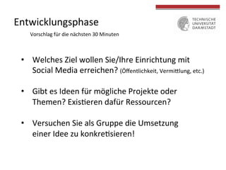  
	
  
Entwicklungsphase	
  
•  Welches	
  Ziel	
  wollen	
  Sie/Ihre	
  Einrichtung	
  mit	
  	
  
Social	
  Media	
  erreichen?	
  (Öﬀentlichkeit,	
  Vermiclung,	
  etc.)	
  
•  Gibt	
  es	
  Ideen	
  für	
  mögliche	
  Projekte	
  oder	
  
Themen?	
  ExisLeren	
  dafür	
  Ressourcen?	
  
•  Versuchen	
  Sie	
  als	
  Gruppe	
  die	
  Umsetzung	
  
einer	
  Idee	
  zu	
  konkreLsieren!	
  
Vorschlag	
  für	
  die	
  nächsten	
  30	
  Minuten	
  
 