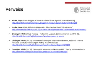  
	
  
Verweise	
  
	
  
•  Praske,	
  Tanja	
  (2014):	
  Bloggen	
  im	
  Museum	
  –	
  Chancen	
  der	
  digitalen	
  Kulturvermiclung	
  
hcp://de.slideshare.net/TanjaPraske/bloggen-­‐im-­‐museum-­‐digitale-­‐kulturvermiclung02	
  
•  Praske,	
  Tanja	
  (2013):	
  Aufruf	
  zur	
  Blogparade:	
  „Mein	
  faszinierendes	
  Kulturerlebnis“	
  	
  
hcp://www.tanjapraske.de/2013/10/07/aufruf-­‐zur-­‐blogparade-­‐mein-­‐faszinierendes-­‐kulturerlebnis/	
  
	
  
•  Greisinger,	
  Sybille	
  (2012):	
  Tweetup	
  -­‐	
  Twicern	
  im	
  Museum.	
  Seminar:	
  Internet	
  und	
  Web	
  2.0.	
  	
  
hcp://de.slideshare.net/SybilleGreisinger/tweetup-­‐museen-­‐in-­‐bayern	
  
•  Greisinger,	
  Sybille	
  (2013a):	
  Social	
  Media	
  Grundlagen	
  Relevante	
  Pla9ormen,	
  Tools	
  und	
  Formate	
  	
  
für	
  Kunst-­‐	
  und	
  Kultureinrichtungen.	
  Vortrag	
  in	
  Kümmersbruck.	
  	
  
hcp://de.slideshare.net/SybilleGreisinger/social-­‐media-­‐grundlagen-­‐27249230	
  
•  Greisinger,	
  Sybille	
  (2013b):	
  Tweetups	
  im	
  Museums-­‐	
  und	
  Kulturbereich	
  .	
  Vortrag	
  in	
  Kümmersbruck.	
  	
  
hcp://de.slideshare.net/Kulturkonsorten/tweetups-­‐in-­‐kultureinrichtungen	
  
 