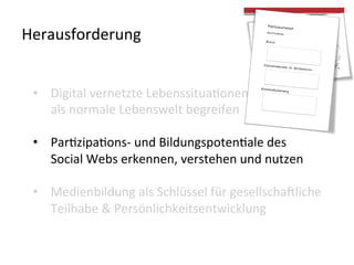  
	
  
Herausforderung	
  
•  Digital	
  vernetzte	
  LebenssituaLonen	
  
als	
  normale	
  Lebenswelt	
  begreifen	
  	
  
•  ParLzipaLons-­‐	
  und	
  BildungspotenLale	
  des	
  
Social	
  Webs	
  erkennen,	
  verstehen	
  und	
  nutzen	
  
•  Medienbildung	
  als	
  Schlüssel	
  für	
  gesellscha?liche	
  
Teilhabe	
  &	
  Persönlichkeitsentwicklung	
  	
  
 