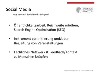  
	
  
Social	
  Media	
  
Was	
  kann	
  mir	
  Social	
  Media	
  bringen?	
  
	
  
•  Öﬀentlichkeitsarbeit,	
  Reichweite	
  erhöhen,	
  
Search	
  Engine	
  OpLmizaLon	
  (SEO)	
  
•  Instrument	
  zur	
  IniLierung	
  und/oder	
  	
  
Begleitung	
  von	
  Veranstaltungen	
  
•  Fachliches	
  Netzwerk	
  &	
  Feedback/Kontakt	
  
zu	
  Menschen	
  knüpfen	
  
Sybille	
  Greisinger	
  (2013),	
  Tanja	
  Praske	
  (2014)	
  
 