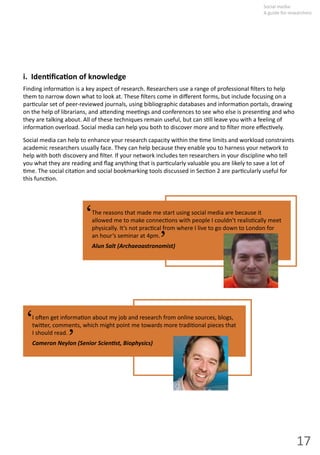 17
Social  media:  
A guide for researchers
i.    Iden ﬁca on  of  knowledge
Finding  informa on  is  a  key  aspect  of  research.  Researchers  use  a  range  of  professional  ﬁlters  to  help  
them  to  narrow  down  what  to  look  at.  These  ﬁlters  come  in  diﬀerent  forms,  but  include  focusing  on  a  
par cular  set  of  peer-­‐reviewed  journals,  using  bibliographic  databases  and  informa on  portals,  drawing  
on  the  help  of  librarians,  and  a ending  mee ngs  and  conferences  to  see  who  else  is  presen ng  and  who  
they  are  talking  about.  All  of  these  techniques  remain  useful,  but  can  s ll  leave  you  with  a  feeling  of  
informa on  overload.  Social  media  can  help  you  both  to  discover  more  and  to  ﬁlter  more  eﬀec vely.  
Social  media  can  help  to  enhance  your  research  capacity  within  the   me  limits  and  workload  constraints
academic  researchers  usually  face.  They  can  help  because  they  enable  you  to  harness  your  network  to  
help  with  both  discovery  and  ﬁlter.  If  your  network  includes  ten  researchers  in  your  discipline  who  tell  
you  what  they  are  reading  and  ﬂag  anything  that  is  par cularly  valuable  you  are  likely  to  save  a  lot  of  
me.  The  social  cita on  and  social  bookmarking  tools  discussed  in  Sec on  2  are  par cularly  useful  for  
this  func on.  
The reasons that made me start using social media are because it
allowed  me  to  make  connec ons  with  people  I  couldn’t  realis cally  meet  
physically.  It’s  not  prac cal  from  where  I  live  to  go  down  to  London  for  
an  hour’s  seminar  at  4pm.
Alun Salt (Archaeoastronomist)
‘ ‘
I  o en  get  informa on  about  my  job  and  research  from  online  sources,  blogs,  
twi er,  comments,  which  might  point  me  towards  more  tradi onal  pieces  that  
I  should  read.
Cameron  Neylon  (Senior  Scien st,  Biophysics)
‘ ‘
 