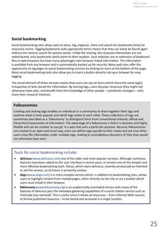25
Social  media:  
A guide for researchers
Social  bookmarking  
Social  bookmarking  sites  allow  users  to  store,  tag,  organise,  share  and  search  for  bookmarks  (links)  to  
resources  online.  Tagging  bookmarks  with  appropriate  terms  means  that  they  can  easily  be  found  again  
without  the  need  to  search  for  precise  words.  Unlike  ﬁle  sharing,  the  resources  themselves  are  not  
redistributed,  only  bookmarks  which  point  to  their  loca on.  Such  websites  are  an  extension  of  bookmark  
ﬁles  in  web  browsers  but  have  many  advantages  over  browser-­‐linked  informa on.  The  informa on  
is  available  from  any  browser  and  is  automa cally  backed  up  for  security.  Many  web  sites  oﬀer  the  
opportunity  to  tag  pages  to  social  bookmarking  services  by  clicking  on  icons  at  the  bo om  of  the  page.  
Most  social  bookmarking  tools  also  allow  you  to  insert  a  bu on  directly  into  your  browser  for  easy  
tagging.  
The  social  element  of  these  services  means  that  users  can  see  all  items  which  share  the  same  tag(s)  
irrespec ve  of  who  stored  the  informa on.  By  sharing  tags,  users  discover  resources  they  might  not  
otherwise  have  seen,  and  beneﬁt  from  the  knowledge  of  other  people  –  some mes  strangers  –  who  
share  their  research  interests.  
Folksonomies
Crea ng  and  sharing  tags  enables  an  individual  or  a  community  to  draw  together  their  tags  and
examine  what  is  most  popular  and  which  tags  relate  to  each  other.  These  collec ons  of  tags  are  
some mes  described  as  a  ’folksonomy’  to  dis nguish  them  from  conven onal  ordered,  oﬃcial  and  
hierarchical  taxonomies  of  informa on.  The  advantage  of  a  folksonomy  is  that  it  is  dynamic  and  highly  
ﬂexible  and  can  be  created  ‘as  you  go’  in  a  way  that  suits  a  par cular  purpose.  Because  folksonomies  
are  created  in  an  open  and  social  way,  users  can  deﬁne  tags  speciﬁc  to  their  needs  and  see  how  other  
users  cross-­‐ﬁle  informa on  under  mul ple  tags,  leading  to  serendipitous  discovery  of  links  they  would  
not  otherwise  have  seen.
Tools  for  social  bookmarking  include:
delicious•   (www.delicious.com)  one  of  the  older  and  more  popular  services.  Although  numerous
features have been added to the user interface in recent years, it remains one of the simpler and
more  eﬀec ve  bookmarking  tools.  Yahoo,  which  owns  delicious,  recently  announced  an  inten on  
to  sell  the  service,  so  its  future  is  presently  unclear.
diigo•     (www.diigo.com)  is  a  more  complex  service  which,  in  addi on  to  bookmarking  sites,  allows  
users  to  highlight  content  from  marked  pages,  either  directly  via  the  site  or  via  a  toolbar  which  
users  must  install  in  their  browser.  
BibSonomy  •   (www.bibsonomy.org)  is  an  academically-­‐orientated  service  with  many  of  the  
features  of  delicious  plus  the  metadata  gathering  capabili es  of  a  social  cita on  service  such  as  
CiteULike  (see  overleaf).  This  is  useful  since  it  allows  all  resources  –  from  informal  Web  sources  
to  formal  published  resources  –  to  be  stored  and  accessed  in  a  single  loca on.
 
