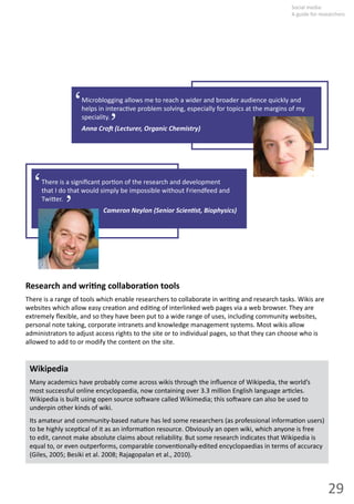 29
Social  media:  
A guide for researchers
Microblogging  allows  me  to  reach  a  wider  and  broader  audience  quickly  and  
helps  in  interac ve  problem  solving,  especially  for  topics  at  the  margins  of  my  
speciality.
Anna  Cro   (Lecturer,  Organic  Chemistry)
‘ ‘
There  is  a  signiﬁcant  por on  of  the  research  and  development  
that  I  do  that  would  simply  be  impossible  without  Friendfeed  and  
Twi er.
Cameron  Neylon  (Senior  Scien st,  Biophysics)
‘ ‘
Research  and  wri ng  collabora on  tools
There  is  a  range  of  tools  which  enable  researchers  to  collaborate  in  wri ng  and  research  tasks.  Wikis  are  
websites  which  allow  easy  crea on  and  edi ng  of  interlinked  web  pages  via  a  web  browser.  They  are  
extremely  ﬂexible,  and  so  they  have  been  put  to  a  wide  range  of  uses,  including  community  websites,  
personal  note  taking,  corporate  intranets  and  knowledge  management  systems.  Most  wikis  allow  
administrators  to  adjust  access  rights  to  the  site  or  to  individual  pages,  so  that  they  can  choose  who  is  
allowed  to  add  to  or  modify  the  content  on  the  site.
Wikipedia
Many  academics  have  probably  come  across  wikis  through  the  inﬂuence  of  Wikipedia,  the  world’s  
most  successful  online  encyclopaedia,  now  containing  over  3.3  million  English  language  ar cles.  
Wikipedia  is  built  using  open  source  so ware  called  Wikimedia;  this  so ware  can  also  be  used  to  
underpin  other  kinds  of  wiki.  
Its  amateur  and  community-­‐based  nature  has  led  some  researchers  (as  professional  informa on  users)  
to  be  highly  scep cal  of  it  as  an  informa on  resource.  Obviously  an  open  wiki,  which  anyone  is  free  
to  edit,  cannot  make  absolute  claims  about  reliability.  But  some  research  indicates  that  Wikipedia  is  
equal  to,  or  even  outperforms,  comparable  conven onally-­‐edited  encyclopaedias  in  terms  of  accuracy  
(Giles,  2005;  Besiki  et  al.  2008;  Rajagopalan  et  al.,  2010).  
 