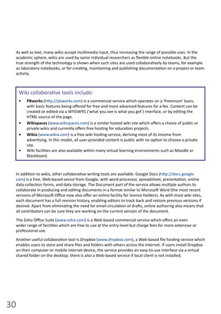 30
In  addi on  to  wikis,  other  collabora ve  wri ng  tools  are  available.  Google  Docs  (h p://docs.google.
com)  is  a  free,  Web-­‐based  sevice  from  Google,  with  word  processor,  spreadsheet,  presenta on,  online  
data  collec on  forms,  and  data  storage.  The  Document  part  of  the  service  allows  mul ple  authors  to  
collaborate  in  producing  and  edi ng  documents  in  a  format  similar  to  Microso   Word  (the  most  recent  
versions  of  Microso   Oﬃce  now  also  oﬀer  an  online  facility  for  licence  holders).  As  with  most  wiki  sites,  
each  document  has  a  full  revision  history,  enabling  editors  to  track  back  and  restore  previous  versions  if  
desired.  Apart  from  elimina ng  the  need  for  email  circula on  of  dra s,  online  authoring  also  means  that  
all  contributors  can  be  sure  they  are  working  on  the  current  version  of  the  document.  
The  Zoho  Oﬃce  Suite  (www.zoho.com)  is  a  Web-­‐based  commercial  service  which  oﬀers  an  even  
wider  range  of  facili es  which  are  free  to  use  at  the  entry-­‐level  but  charge  fees  for  more  extensive  or  
professional  use.  
Another  useful  collabora on  tool  is  Dropbox  (www.dropbox.com),  a  Web-­‐based  ﬁle  hos ng  service  which  
enables  users  to  store  and  share  ﬁles  and  folders  with  others  across  the  Internet.  If  users  install  Dropbox  
on  their  computer  or  mobile  internet  device,  the  service  provides  an  easy-­‐to-­‐use  interface  via  a  virtual  
shared  folder  on  the  desktop;  there  is  also  a  Web-­‐based  service  if  local  client  is  not  installed.  
As  well  as  text,  many  wikis  accept  mul media  input,  thus  increasing  the  range  of  possible  uses.  In  the  
academic  sphere,  wikis  are  used  by  some  individual  researchers  as  ﬂexible  online  notebooks.  But  the  
true  strength  of  the  technology  is  shown  when  such  sites  are  used  collabora vely  by  teams,  for  example  
as  laboratory  notebooks,  or  for  crea ng,  maintaining  and  publishing  documenta on  on  a  project  or  team  
ac vity.  
Wiki  collabora ve  tools  include:
PBworks•     (h p://pbworks.com)  is  a  commercial  service  which  operates  on  a  ‘freemium’  basis,  
with  basic  features  being  oﬀered  for  free  and  more  advanced  features  for  a  fee.  Content  can  be  
created  or  edited  via  a  WYSIWYG  (‘what  you  see  is  what  you  get’)  interface,  or  by  edi ng  the  
HTML  source  of  the  page.
Wikispaces•     (www.wikispaces.com)  is  a  similar  hosted  wiki  site  which  oﬀers  a  choice  of  public  or  
private  wikis  and  currently  oﬀers  free  hos ng  for  educa on  projects.
Wikia  •   (www.wikia.com)  is  a  free  wiki  hos ng  service,  deriving  most  of  its  income  from  
adver sing.  In  this  model,  all  user-­‐provided  content  is  public  with  no  op on  to  choose  a  private  
site.
Wiki  facili es  are  also  available  within  many  virtual  learning  environments  such  as  Moodle  or  •  
Blackboard.
 