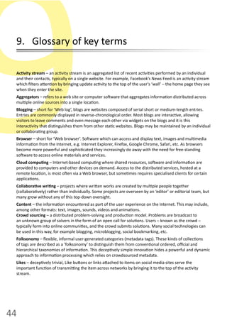 44
9Ac vity  stream  –  an  ac vity  stream  is  an  aggregated  list  of  recent  ac vi es  performed  by  an  individual  
and  their  contacts,  typically  on  a  single  website.  For  example,  Facebook’s  News  Feed  is  an  ac vity  stream  
which  ﬁlters  a en on  by  bringing  update  ac vity  to  the  top  of  the  user’s  ‘wall’  –  the  home  page  they  see  
when  they  enter  the  site.
Aggregators  –  refers  to  a  web  site  or  computer  so ware  that  aggregates  informa on  distributed  across  
mul ple  online  sources  into  a  single  loca on.
Blogging –  short  for  ‘Web  log’,  blogs  are  websites  composed  of  serial  short  or  medium-­‐length  entries.  
Entries  are  commonly  displayed  in  reverse-­‐chronological  order.  Most  blogs  are  interac ve,  allowing  
visitors  to  leave  comments  and  even  message  each  other  via  widgets  on  the  blogs  and  it  is  this  
interac vity  that  dis nguishes  them  from  other  sta c  websites.  Blogs  may  be  maintained  by  an  individual  
or  collabora ng  group.  
Browser  –  short  for  ’Web  browser’.  So ware  which  can  access  and  display  text,  images  and  mul media  
informa on  from  the  Internet,  e.g.  Internet  Explorer,  Firefox,  Google  Chrome,  Safari,  etc.  As  browsers  
become  more  powerful  and  sophis cated  they  increasingly  do  away  with  the  need  for  free-­‐standing  
so ware  to  access  online  materials  and  services.
Cloud  compu ng  –  Internet-­‐based  compu ng  where  shared  resources,  so ware  and  informa on  are  
provided  to  computers  and  other  devices  on  demand.  Access  to  the  distributed  services,  hosted  at  a  
remote  loca on,  is  most  o en  via  a  Web  browser,  but  some mes  requires  specialised  clients  for  certain  
applica ons.  
Collabora ve  wri ng  –  projects  where  wri en  works  are  created  by  mul ple  people  together  
(collabora vely)  rather  than  individually.  Some  projects  are  overseen  by  an  ‘editor’  or  editorial  team,  but  
many  grow  without  any  of  this  top-­‐down  oversight.
Content  –  the  informa on  encountered  as  part  of  the  user  experience  on  the  Internet.  This  may  include,  
among  other  formats:  text,  images,  sounds,  videos  and  anima ons.
Crowd sourcing  –  a  distributed  problem-­‐solving  and  produc on  model.  Problems  are  broadcast  to  
an  unknown  group  of  solvers  in  the  form  of  an  open  call  for  solu ons.  Users  –  known  as  the  crowd  –  
typically  form  into  online  communi es,  and  the  crowd  submits  solu ons.  Many  social  technologies  can  
be  used  in  this  way,  for  example  blogging,  microblogging,  social  bookmarking,  etc.
Folksonomy  –  ﬂexible,  informal  user-­‐generated  categories  (metadata  tags).  These  kinds  of  collec ons  
of  tags  are  described  as  a  ’folksonomy’  to  dis nguish  them  from  conven onal  ordered,  oﬃcial  and  
hierarchical  taxonomies  of  informa on.  This  decep vely  simple  innova on  hides  a  powerful  and  dynamic  
approach  to  informa on  processing  which  relies  on  crowdsourced  metadata.
Likes  –  decep vely  trivial,  Like  bu ons  or  links  a ached  to  items  on  social  media  sites  serve  the  
important  func on  of  transmi ng  the  item  across  networks  by  bringing  it  to  the  top  of  the  ac vity  
stream.
9.      Glossary  of  key  terms
 