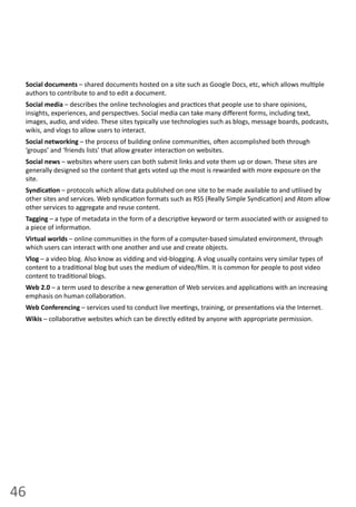 46
Social documents –  shared  documents  hosted  on  a  site  such  as  Google  Docs,  etc,  which  allows  mul ple  
authors  to  contribute  to  and  to  edit  a  document.
Social media  –  describes  the  online  technologies  and  prac ces  that  people  use  to  share  opinions,  
insights,  experiences,  and  perspec ves.  Social  media  can  take  many  diﬀerent  forms,  including  text,  
images,  audio,  and  video.  These  sites  typically  use  technologies  such  as  blogs,  message  boards,  podcasts,  
wikis,  and  vlogs  to  allow  users  to  interact.
Social networking –  the  process  of  building  online  communi es,  o en  accomplished  both  through  
‘groups’  and  ‘friends  lists’  that  allow  greater  interac on  on  websites.
Social news  –  websites  where  users  can  both  submit  links  and  vote  them  up  or  down.  These  sites  are  
generally  designed  so  the  content  that  gets  voted  up  the  most  is  rewarded  with  more  exposure  on  the  
site.  
Syndica on  –  protocols  which  allow  data  published  on  one  site  to  be  made  available  to  and  u lised  by  
other  sites  and  services.  Web  syndica on  formats  such  as  RSS  (Really  Simple  Syndica on)  and  Atom  allow  
other  services  to  aggregate  and  reuse  content.
Tagging –  a  type  of  metadata  in  the  form  of  a  descrip ve  keyword  or  term  associated  with  or  assigned  to  
a  piece  of  informa on.
Virtual worlds  –  online  communi es  in  the  form  of  a  computer-­‐based  simulated  environment,  through  
which  users  can  interact  with  one  another  and  use  and  create  objects.
Vlog –  a  video  blog.  Also  know  as  vidding  and  vid-­‐blogging.  A  vlog  usually  contains  very  similar  types  of  
content  to  a  tradi onal  blog  but  uses  the  medium  of  video/ﬁlm.  It  is  common  for  people  to  post  video  
content  to  tradi onal  blogs.  
Web  2.0  –  a  term  used  to  describe  a  new  genera on  of  Web  services  and  applica ons  with  an  increasing  
emphasis  on  human  collabora on.
Web  Conferencing  –  services  used  to  conduct  live  mee ngs,  training,  or  presenta ons  via  the  Internet.
Wikis  –  collabora ve  websites  which  can  be  directly  edited  by  anyone  with  appropriate  permission.
 