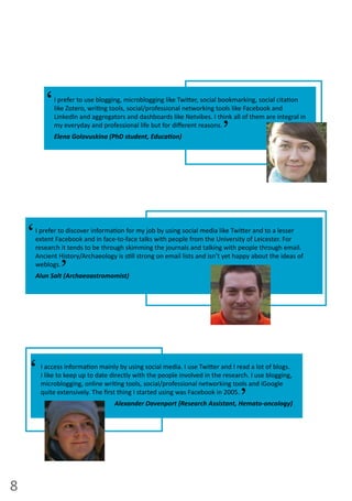 8
I  prefer  to  discover  informa on  for  my  job  by  using  social  media  like  Twi er  and  to  a  lesser  
extent  Facebook  and  in  face-­‐to-­‐face  talks  with  people  from  the  University  of  Leicester.  For  
research  it  tends  to  be  through  skimming  the  journals  and  talking  with  people  through  email.  
Ancient  History/Archaeology  is  s ll  strong  on  email  lists  and  isn’t  yet  happy  about  the  ideas  of  
weblogs.  
Alun Salt (Archaeoastromomist)
‘ ‘
I  access  informa on  mainly  by  using  social  media.  I  use  Twi er  and  I  read  a  lot  of  blogs.  
I  like  to  keep  up  to  date  directly  with  the  people  involved  in  the  research.  I  use  blogging,  
microblogging,  online  wri ng  tools,  social/professional  networking  tools  and  iGoogle  
quite  extensively.  The  ﬁrst  thing  I  started  using  was  Facebook  in  2005.
Alexander Davenport (Research Assistant, Hemato-oncology)
‘ ‘
I  prefer  to  use  blogging,  microblogging  like  Twi er,  social  bookmarking,  social  cita on  
like  Zotero,  wri ng  tools,  social/professional  networking  tools  like  Facebook  and  
LinkedIn  and  aggregators  and  dashboards  like  Netvibes.  I  think  all  of  them  are  integral  in  
my  everyday  and  professional  life  but  for  diﬀerent  reasons.
Elena  Golovuskina  (PhD  student,  Educa on)  
‘ ‘
 