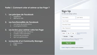 Partie I : Comment créer et animer sa fan Page ?
1. Les principes de Facebook
1. EdgeRank
2. Eléments clés
2. Les fonctionnalités de Facebook
1. Les types de publications
2. La programmation
3. Les leviers pour animer votre fan Page
1. Les typologies de contenus
2. Cadrer votre animation
3. Les bonnes pratiques
4. Kpi’s et optimisation
4. La journée d’un Community Manager
1. Organisation
2. Veille
 