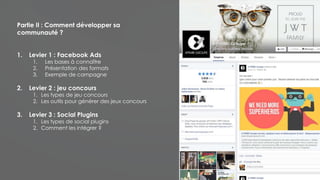 Partie II : Comment développer sa
communauté ?
1. Levier 1 : Facebook Ads
1. Les bases à connaître
2. Présentation des formats
3. Exemple de campagne
2. Levier 2 : jeu concours
1. Les types de jeu concours
2. Les outils pour générer des jeux concours
3. Levier 3 : Social Plugins
1. Les types de social plugins
2. Comment les intégrer ?
 