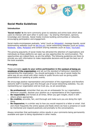 Social Media Guidelines
Introduction

‘Social media‘ is the term commonly given to websites and online tools which allow
users to interact with each other in some way – by sharing information, opinions,
knowledge and interests. Social media involves building communities or networks,
encouraging participation and engagement.

Social media encompasses podcasts, ‘wikis’ (such as Wikipedia), message boards, social
bookmarking websites (such as del.icio.us), social networking websites (such as twitter,
facebook, bebo, MySpace) and content sharing websites (such as flickr, YouTube).

The growing popularity of social media has attracted the attention of organisations and
individuals as these platforms can open up new opportunities for communication. The
opportunities are indeed there, as are the pitfalls. The following guidelines are there to
provide you with information to make responsible decisions and to get the best out of
the tools available.

Principles

These principles apply to your online participation in the context of being an
employee of the organisation and set out the standard of behaviour expected in
representing the organisation. You should participate in the use of social media the
same way as you would with other media or public forums such as giving public
presentations or speaking at public events.

We encourage positive representation and promotion of the organisation and therefore
welcome staff in building upon this through use of social networking websites. You are
representing our organisation and we trust you, so act accordingly.

o Be professional; remember that you are an ambassador for our organisation.
   Wherever possible, disclose your position as a representative of the organisation.
o Be responsible; and honest at all times. When you gain insight; share it with
   others where appropriate.
o Be credible; accurate, fair, and thorough and make sure you are doing the right
   thing.
o Be responsive; in a similar way to how you would respond to a letter or email. Visit
   and check frequently the online spaces and feeds where we have a presence or could
   be mentioned and respond positively and promptly to the conversations.

Always remember that participation online results in your comments being permanently
available and open to being republished in other media.
 