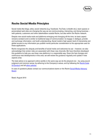 Roche Social Media Principles
Social media like blogs, wikis, social networks (e.g. Facebook, YouTube, LinkedIn etc.), team spaces or
personalised web sites are changing the way we are communicating, interacting, and doing business –
with patients, customers and other stakeholders outside Roche, but also within the Roche network.
Despite new social media tools and platforms emerging and changing all the time, its basic aspect
remains constant and is similar to traditional ways of communication: to engage in dialogue, provide
and exchange information, and build understanding. Social media’s high speed, level of interactivity and
global access to any information you publish merits particular consideration to the appropriate uses for
these applications.
Roche recognizes the ubiquity and benefits of social media and welcomes its use – however, we also
acknowledge that certain risks are associated with these new channels. We have therefore developed
this guideline to help you use these new platforms in a responsible way. Given the fast changes and
continuous new developments in this area, we will review the guidance regularly and update if new
aspects arise.
The best advice is to approach online worlds in the same way we do the physical one – by using sound
judgment and common sense, by adhering to the Company’s values, and by following the Roche Code
of Conduct and all other policies.
In case of questions please contact our communications teams or the Roche Social Media Advisory
Board.


Basel, August 2010




                                                                                                      1/4
 