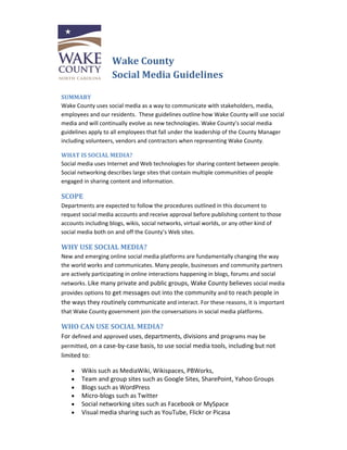 Wake County  
                   Social Media Guidelines  
                      
SUMMARY 
Wake County uses social media as a way to communicate with stakeholders, media, 
employees and our residents.  These guidelines outline how Wake County will use social 
media and will continually evolve as new technologies. Wake County’s social media 
guidelines apply to all employees that fall under the leadership of the County Manager 
including volunteers, vendors and contractors when representing Wake County. 

WHAT IS SOCIAL MEDIA? 
Social media uses Internet and Web technologies for sharing content between people.   
Social networking describes large sites that contain multiple communities of people 
engaged in sharing content and information. 

SCOPE 
Departments are expected to follow the procedures outlined in this document to 
request social media accounts and receive approval before publishing content to those 
accounts including blogs, wikis, social networks, virtual worlds, or any other kind of 
social media both on and off the County’s Web sites.  

WHY USE SOCIAL MEDIA?  
New and emerging online social media platforms are fundamentally changing the way 
the world works and communicates. Many people, businesses and community partners 
are actively participating in online interactions happening in blogs, forums and social 
networks. Like many private and public groups, Wake County believes social media 
provides options to get messages out into the community and to reach people in 
the ways they routinely communicate and interact. For these reasons, it is important 
that Wake County government join the conversations in social media platforms. 

WHO CAN USE SOCIAL MEDIA? 
For defined and approved uses, departments, divisions and programs may be 
permitted, on a case‐by‐case basis, to use social media tools, including but not 
limited to:  

    •   Wikis such as MediaWiki, Wikispaces, PBWorks,  
    •   Team and group sites such as Google Sites, SharePoint, Yahoo Groups 
    •   Blogs such as WordPress  
    •   Micro‐blogs such as Twitter  
    •   Social networking sites such as Facebook or MySpace  
    •   Visual media sharing such as YouTube, Flickr or Picasa    
 