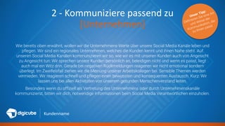 Kundenname
2 - Kommuniziere passend zu
[Unternehmen]
Wie bereits oben erwähnt, wollen wir die Unternehmens-Werte über unsere Social Media Kanäle leben und
pflegen. Wir sind ein regionales Unternehmen, welches die Kunden kennt und ihnen Nahe steht. Auf
unseren Social Media Kanälen kommunizieren wir so, wie wir es mit unseren Kunden auch von Angesicht
zu Angesicht tun: Wir sprechen unsere Kunden persönlich an, beleidigen nicht und wenn es passt, liegt
auch mal ein Witz drin. Gerade bei negativen Rückmeldungen reagieren wir nicht emotional sondern
überlegt. Im Zweifelsfall ziehen wir die Meinung unserer Arbeitskollegen bei. Sensible Themen werden
vermieden. Wir reagieren schnell und pflegen einen bewussten und konsequenten Austausch. Kurz: Wir
lassen uns bei allen Aktivitäten von unserem gesunden Menschenverstand leiten.
Besonders wenn du offiziell als Vertretung des Unternehmens oder durch Unternehmenskanäle
kommunizierst, bitten wir dich, notwendige Informationen beim Social Media Verantwortlichen einzuholen.
 