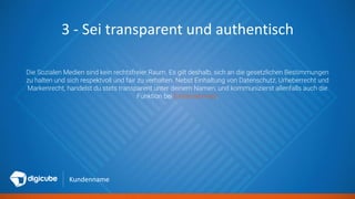 Kundenname
3 - Sei transparent und authentisch
Die Sozialen Medien sind kein rechtsfreier Raum. Es gilt deshalb, sich an die gesetzlichen Bestimmungen
zu halten und sich respektvoll und fair zu verhalten. Nebst Einhaltung von Datenschutz, Urheberrecht und
Markenrecht, handelst du stets transparent unter deinem Namen, und kommunizierst allenfalls auch die
Funktion bei [Unternehmen].
 