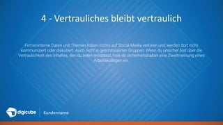 Kundenname
4 - Vertrauliches bleibt vertraulich
Firmeninterne Daten und Themen haben nichts auf Social Media verloren und werden dort nicht
kommuniziert oder diskutiert. Auch nicht in geschlossenen Gruppen. Wenn du unsicher bist über die
Vertraulichkeit des Inhaltes, den du teilen möchtest, hole dir sicherheitshalber eine Zweitmeinung eines
Arbeitskollegen ein.
 