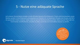 Kundenname
5 - Nutze eine adäquate Sprache
Auf unseren Social Media Kanälen ist die offizielle Sprache Schriftdeutsch. Posts und Kommentare, sowie
Stories werden in Schriftdeutsch und passend zum Kanal (z.B. mit dezentem Einsatz von Emojis und GIFs
an passenden Orten) verfasst. Dabei sollst du auf die Rechtschreibung achten. Bevor du ein Post oder ein
Kommentar veröffentlichst, schadet es nicht, nochmals ein Kontrollblick darauf zu werfen.
 