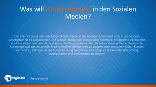Kundenname
Was will [Unternehmen] in den Sozialen
Medien?
Das Internet bietet sehr viele Möglichkeiten. Weder in der heutigen Arbeitswelt noch in der heutigen
Gesellschaft ist es wegzudenken. Die Sozialen Medien wie zum Beispiel Facebook, Instagram, LinkedIn oder
YouTube stellen eine neue Art und Weise der Kommunikation dar. Sie haben einen vielfachen Nutzen: Sie
können genutzt werden, um die Marke und deren Bekanntheit zu steigern, aber auch um mit dem Kunden
vermehrt zu interagieren, die Kundenbindung zu erhöhen, das Image zu stärken, Marktforschung
durchzuführen und um Umsätze zu steigern.
 