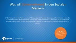 Kundenname
Was will [Unternehmen] in den Sozialen
Medien?
Im Einklang mit unserer Vision, uns durch herausragende Kundenbetreuung zu differenzieren , bieten die
Sozialen Medien die Möglichkeit, stets präsent und erreichbar zu sein. Zudem bietet es die Möglichkeit,
unsere Kunden und ihre Wünsche besser kennenzulernen und sie dadurch zielgerechter ansprechen zu
können.
 