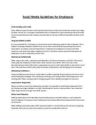 Social Media Guidelines for Employees
Understanding social media
There different types of online communications that feature under social media like private chats, blogs,
YouTube, forums etc. A company should define that is considered as social networking and social media
by the company because each company and each person can have a different perceptional about social
media.
Using Social Media at Work
It is very important for a company to communicate social media policy guide to their employees. This is
helpful in knowing employees whether they can use their social media during working hours and to
what extent. A company must not forget that it is important for employees to connect with their
customers and social media plays a significant role in it. Therefore, a personal social media policy for
employees is must to bring clarity on this front.
Maintaining Confidentiality
While using social media, maintaining confidentiality is of extreme importance and that’s what social
media policy for employees in India and in other countries must define. There has to be a clear
discretion between what information is appropriate to post on social media platforms and what is not or
else it will make the world of social media extremely complicated as well damaging for the company.
Maintaining Truthfulness
Using real identities and names on social media is another important thing a company must focus in its
social media policy template. This is so because it brings much needed clarity and transparency in the
working which helps a company and its employees gain more credibility amongst the customers.
Using Content Responsibly
Always mention in your social media policy examples for nonprofits or profit based organization that
just sharing any image available is not right. Mentioning the source or giving credits is very important
while using content or images from other sources.
Follow Social Etiquettes
Building relationships is the idea behind social media presence and while doing so, social etiquettes
must be followed. A company’s social media policy must always define these etiquettes that must never
me missed on.
While drafting social media policy 2021, keep these points in mind so that you do not miss on anything
important that must be a part of your policy to avoid any complications later on.
 