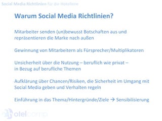 Warum Social Media Richtlinien? Mitarbeiter senden (un)bewusst Botschaften aus und repräsentieren die Marke nach außen Gewinnung von Mitarbeitern als Fürsprecher/Multiplikatoren  Unsicherheit über die Nutzung – beruflich wie privat –  in Bezug auf berufliche Themen Aufklärung über Chancen/Risiken, die Sicherheit im Umgang mit Social Media geben und Verhalten regeln Einführung in das Thema/Hintergründe/Ziele    Sensibilisierung Social Media Richtlinien  für die Hotellerie 