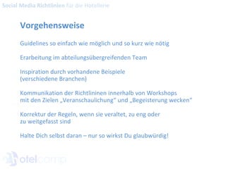Vorgehensweise Guidelines so einfach wie möglich und so kurz wie nötig Erarbeitung im abteilungsübergreifenden Team Inspiration durch vorhandene Beispiele  (verschiedene Branchen) Kommunikation der Richtlininen innerhalb von Workshops  mit den Zielen „Veranschaulichung“ und „Begeisterung wecken“ Korrektur der Regeln, wenn sie veraltet, zu eng oder  zu weitgefasst sind Halte Dich selbst daran – nur so wirkst Du glaubwürdig! Social Media Richtlinien  für die Hotellerie 