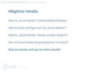 Mögliche Inhalte Was ist „Social Media“? (Zahlen/Daten/Fakten) Welche Ziele verfolgen wir mit „Social Media“? Welche „Social Media“-Kanäle werden bedient? Wer ist Social Media-Ansprechpartner im Hotel? Was ist erlaubt und was ist nicht erlaubt? Social Media Richtlinien  für die Hotellerie 
